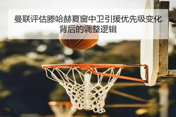 曼联评估滕哈赫夏窗中卫引援优先级变化背后的调整逻辑