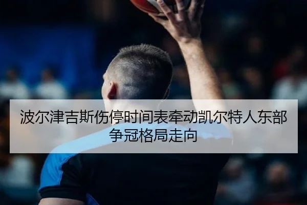 波尔津吉斯伤停时间表牵动凯尔特人东部争冠格局走向