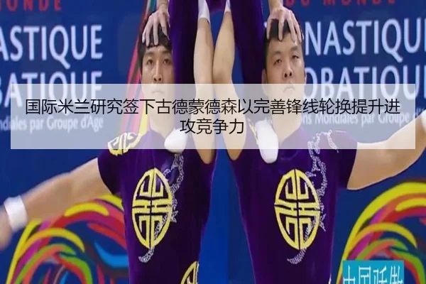 国际米兰研究签下古德蒙德森以完善锋线轮换提升进攻竞争力