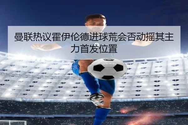 曼联热议霍伊伦德进球荒会否动摇其主力首发位置