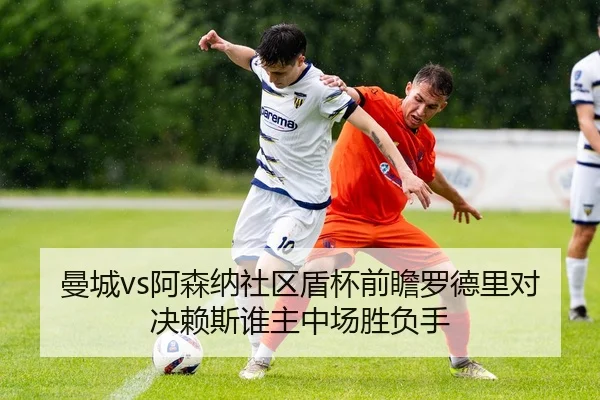 曼城vs阿森纳社区盾杯前瞻罗德里对决赖斯谁主中场胜负手