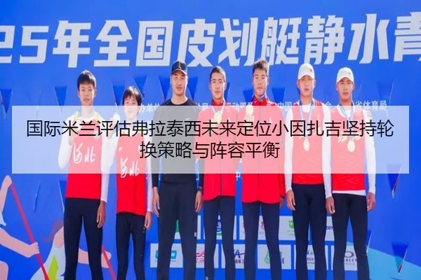 国际米兰评估弗拉泰西未来定位小因扎吉坚持轮换策略与阵容平衡